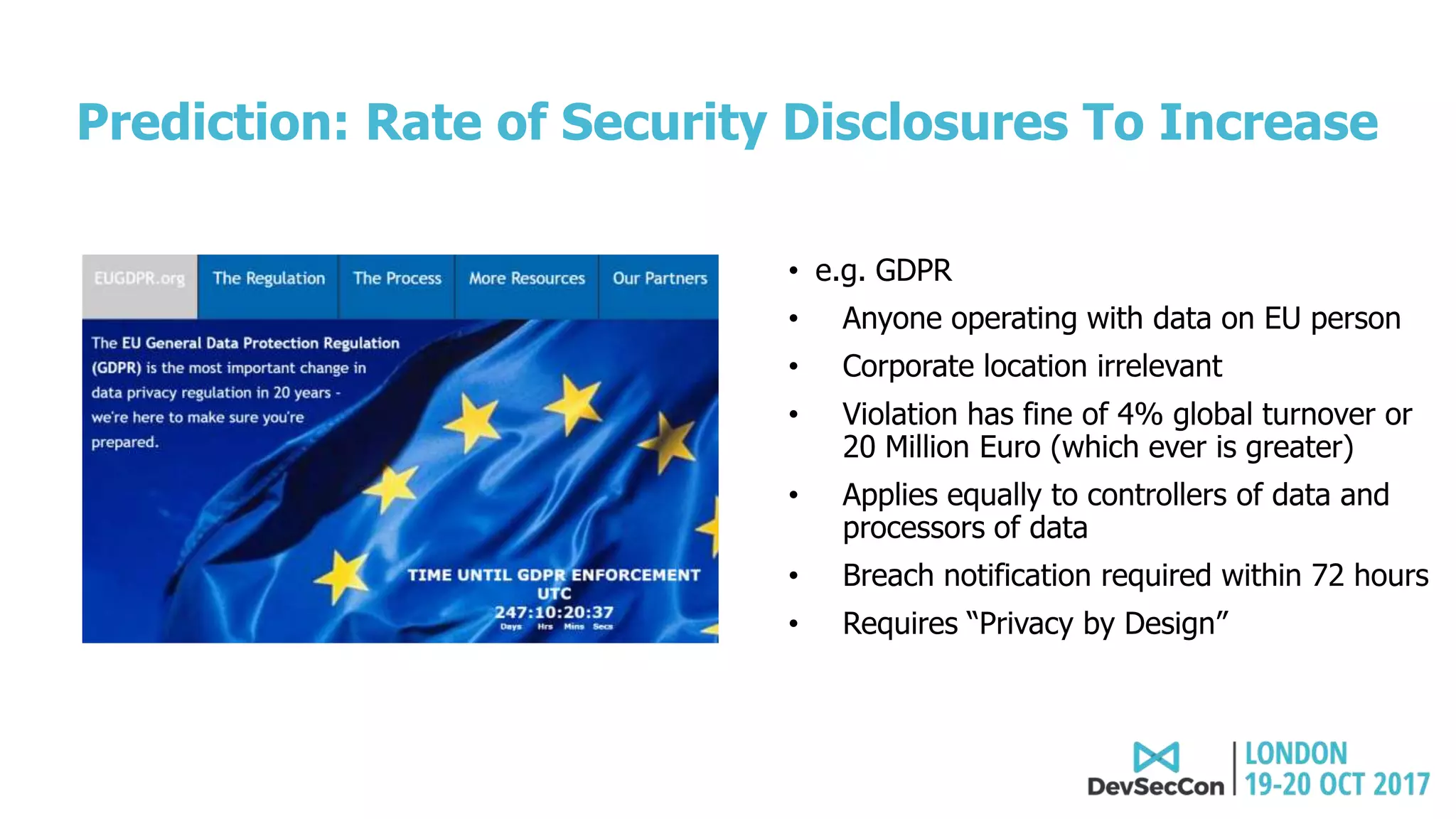 Prediction: Rate of Security Disclosures To Increase
• e.g. GDPR
• Anyone operating with data on EU person
• Corporate location irrelevant
• Violation has fine of 4% global turnover or
20 Million Euro (which ever is greater)
• Applies equally to controllers of data and
processors of data
• Breach notification required within 72 hours
• Requires “Privacy by Design”
 