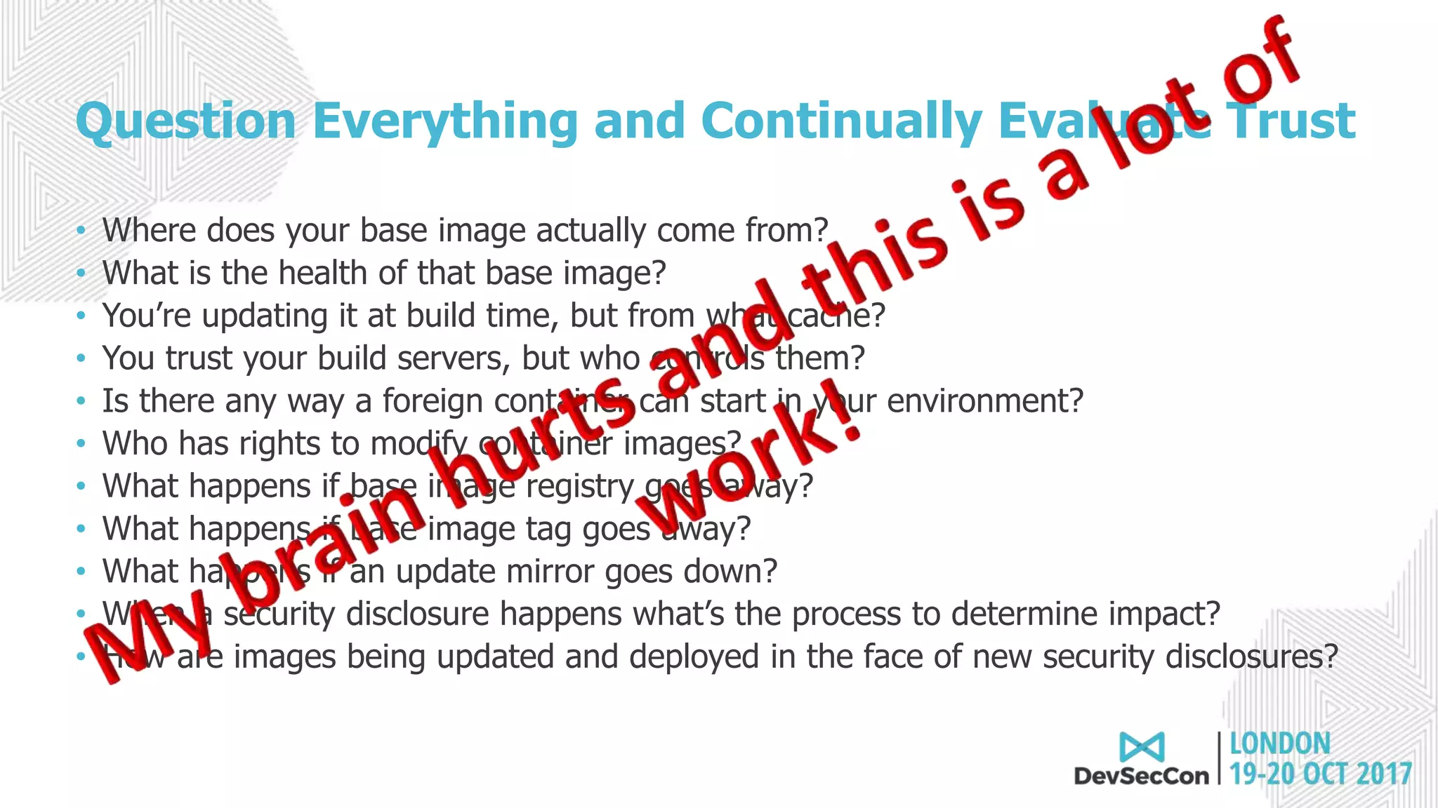 Question Everything and Continually Evaluate Trust
• Where does your base image actually come from?
• What is the health of that base image?
• You’re updating it at build time, but from what cache?
• You trust your build servers, but who controls them?
• Is there any way a foreign container can start in your environment?
• Who has rights to modify container images?
• What happens if base image registry goes away?
• What happens if base image tag goes away?
• What happens if an update mirror goes down?
• When a security disclosure happens what’s the process to determine impact?
• How are images being updated and deployed in the face of new security disclosures?
 