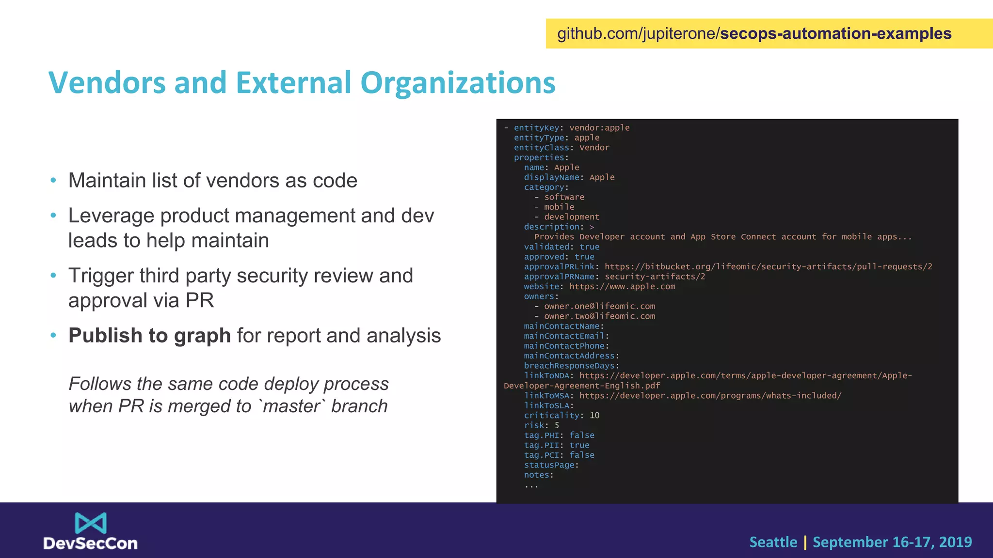 Seattle | September 16-17, 2019
Vendors and External Organizations
• Maintain list of vendors as code
• Leverage product management and dev
leads to help maintain
• Trigger third party security review and
approval via PR
• Publish to graph for report and analysis
Follows the same code deploy process
when PR is merged to `master` branch
github.com/jupiterone/secops-automation-examples
- entityKey: vendor:apple
entityType: apple
entityClass: Vendor
properties:
name: Apple
displayName: Apple
category:
- software
- mobile
- development
description: >
Provides Developer account and App Store Connect account for mobile apps...
validated: true
approved: true
approvalPRLink: https://bitbucket.org/lifeomic/security-artifacts/pull-requests/2
approvalPRName: security-artifacts/2
website: https://www.apple.com
owners:
- owner.one@lifeomic.com
- owner.two@lifeomic.com
mainContactName:
mainContactEmail:
mainContactPhone:
mainContactAddress:
breachResponseDays:
linkToNDA: https://developer.apple.com/terms/apple-developer-agreement/Apple-
Developer-Agreement-English.pdf
linkToMSA: https://developer.apple.com/programs/whats-included/
linkToSLA:
criticality: 10
risk: 5
tag.PHI: false
tag.PII: true
tag.PCI: false
statusPage:
notes:
...
 
