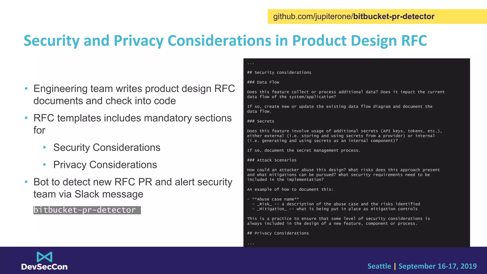 Seattle | September 16-17, 2019
Security and Privacy Considerations in Product Design RFC
• Engineering team writes product design RFC
documents and check into code
• RFC templates includes mandatory sections
for
• Security Considerations
• Privacy Considerations
• Bot to detect new RFC PR and alert security
team via Slack message
bitbucket-pr-detector
github.com/jupiterone/bitbucket-pr-detector
...
## Security considerations
### Data Flow
Does this feature collect or process additional data? Does it impact the current
data flow of the system/application?
If so, create new or update the existing data flow diagram and document the
data flow.
### Secrets
Does this feature involve usage of additional secrets (API keys, tokens, etc.),
either external (i.e. storing and using secrets from a provider) or internal
(i.e. generating and using secrets as an internal component)?
If so, document the secret management process.
### Attack Scenarios
How could an attacker abuse this design? What risks does this approach present
and what mitigations can be pursued? What security requirements need to be
included in the implementation?
An example of how to document this:
- **Abuse case name**
- _Risk_ -- a description of the abuse case and the risks identified
- _Mitigation_ -- what is being put in place as mitigation controls
This is a practice to ensure that some level of security considerations is
always included in the design of a new feature, component or process.
## Privacy Considerations
...
 