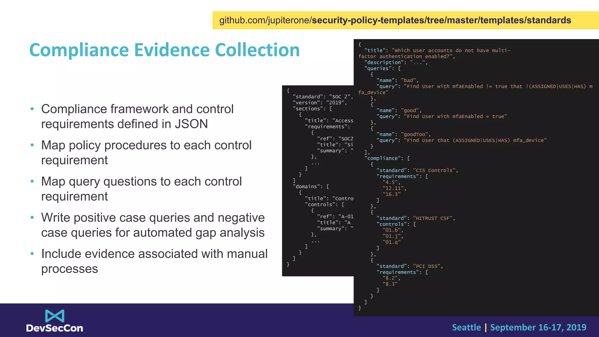 Seattle | September 16-17, 2019
Compliance Evidence Collection
• Compliance framework and control
requirements defined in JSON
• Map policy procedures to each control
requirement
• Map query questions to each control
requirement
• Write positive case queries and negative
case queries for automated gap analysis
• Include evidence associated with manual
processes
{
"standard": "SOC 2",
"version": "2019",
"sections": [
{
"title": "Access Controls",
"requirements": [
{
"ref": "SOC2-01",
"title": "Single Sign On",
"summary": "SSO for all users ..."
},
...
]
}
]
”domains": [
{
"title": ”Control Domain A",
”controls": [
{
"ref": ”A-01",
"title": ”A technical control",
"summary": ”control description ..."
},
...
]
}
]
}
{
"title": "Which user accounts do not have multi-
factor authentication enabled?",
"description": ”...",
"queries": [
{
"name": "bad",
"query": "Find User with mfaEnabled != true that !(ASSIGNED|USES|HAS) m
fa_device"
},
{
"name": "good",
"query": "Find User with mfaEnabled = true"
},
{
"name": "goodToo",
"query": "Find User that (ASSIGNED|USES|HAS) mfa_device"
}
],
"compliance": [
{
"standard": "CIS Controls",
"requirements": [
"4.5",
"12.11",
"16.3"
]
},
{
"standard": "HITRUST CSF",
"controls": [
"01.b",
"01.j",
"01.q"
]
},
{
"standard": "PCI DSS",
"requirements": [
"8.2",
"8.3"
]
}
]
}
github.com/jupiterone/security-policy-templates/tree/master/templates/standards
 