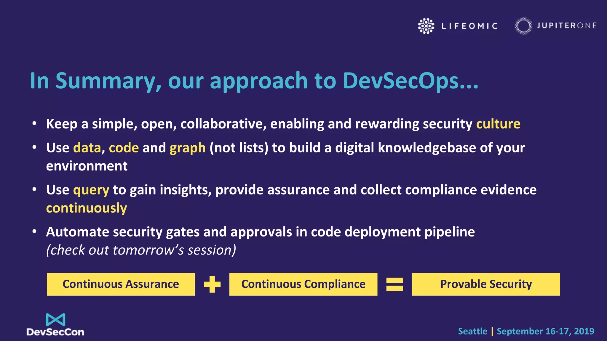 Seattle | September 16-17, 2019
In Summary, our approach to DevSecOps...
• Keep a simple, open, collaborative, enabling and rewarding security culture
• Use data, code and graph (not lists) to build a digital knowledgebase of your
environment
• Use query to gain insights, provide assurance and collect compliance evidence
continuously
• Automate security gates and approvals in code deployment pipeline
(check out tomorrow’s session)
Continuous Assurance Provable SecurityContinuous Compliance
 