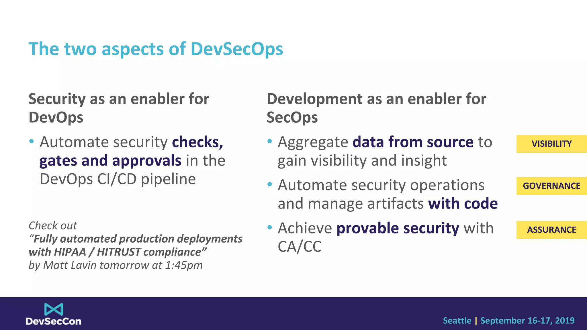 Seattle | September 16-17, 2019
The two aspects of DevSecOps
Security as an enabler for
DevOps
• Automate security checks,
gates and approvals in the
DevOps CI/CD pipeline
Check out
“Fully automated production deployments
with HIPAA / HITRUST compliance”
by Matt Lavin tomorrow at 1:45pm
Development as an enabler for
SecOps
• Aggregate data from source to
gain visibility and insight
• Automate security operations
and manage artifacts with code
• Achieve provable security with
CA/CC
VISIBILITY
GOVERNANCE
ASSURANCE
 
