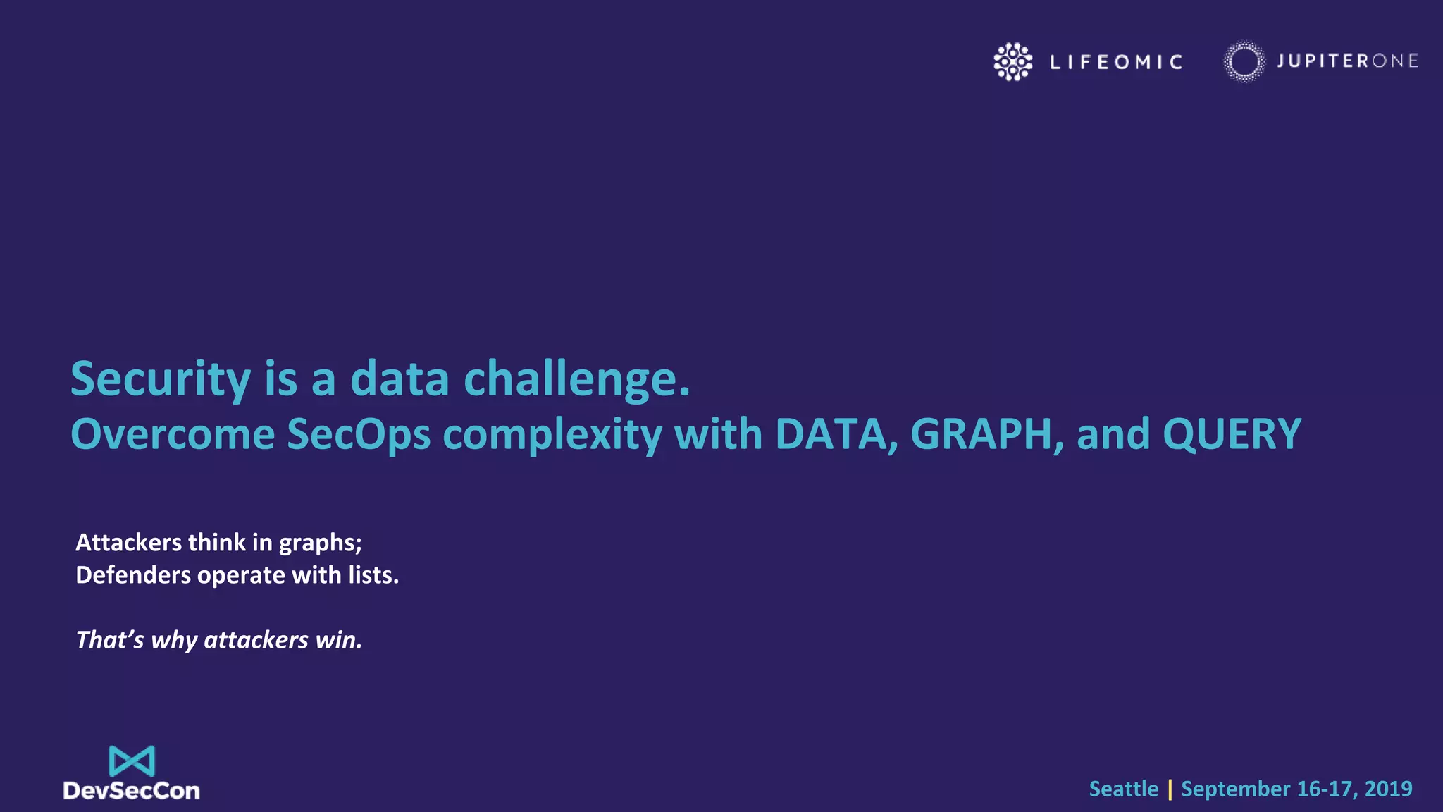 Seattle | September 16-17, 2019
Security is a data challenge.
Overcome SecOps complexity with DATA, GRAPH, and QUERY
Attackers think in graphs;
Defenders operate with lists.
That’s why attackers win.
 