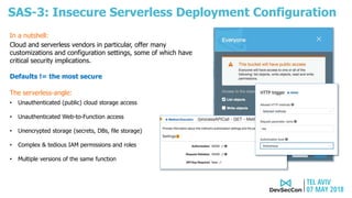 SAS-3: Insecure Serverless Deployment Configuration
The serverless-angle:
• Unauthenticated (public) cloud storage access
• Unauthenticated Web-to-Function access
• Unencrypted storage (secrets, DBs, file storage)
• Complex & tedious IAM permissions and roles
• Multiple versions of the same function
Cloud and serverless vendors in particular, offer many
customizations and configuration settings, some of which have
critical security implications.
Defaults != the most secure
In a nutshell:
 