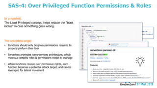 SAS-4: Over Privileged Function Permissions & Roles
The Least Privileged concept, helps reduce the “blast
radius” in case something goes wrong.
The serverless-angle:
• Functions should only be given permissions required to
properly perform their task
• Serverless promotes nano-services architecture, which
means a complex roles & permissions model to manage
• When functions receive over-permissive rights, each
function becomes a potential attack target, and can be
leveraged for lateral movement
In a nutshell:
 