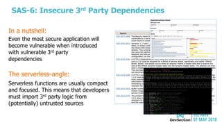 SAS-6: Insecure 3rd Party Dependencies
The serverless-angle:
Serverless functions are usually compact
and focused. This means that developers
must import 3rd party logic from
(potentially) untrusted sources
Even the most secure application will
become vulnerable when introduced
with vulnerable 3rd party
dependencies
In a nutshell:
 