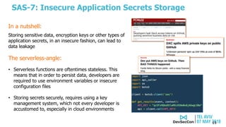 SAS-7: Insecure Application Secrets Storage
19
The serverless-angle:
• Serverless functions are oftentimes stateless. This
means that in order to persist data, developers are
required to use environment variables or insecure
configuration files
• Storing secrets securely, requires using a key
management system, which not every developer is
accustomed to, especially in cloud environments
Storing sensitive data, encryption keys or other types of
application secrets, in an insecure fashion, can lead to
data leakage
In a nutshell:
 