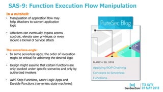 SAS-9: Function Execution Flow Manipulation
The serverless-angle:
• In some serverless apps, the order of invocation
might be critical for achieving the desired logic
• Design might assume that certain functions are
only invoked under specific scenarios and only by
authorized invokers
• AWS Step Functions, Azure Logic Apps and
Durable Functions (serverless state machines)
• Manipulation of application flow may
help attackers to subvert application
logic
• Attackers can eventually bypass access
controls, elevate user privileges or even
mount a Denial of Service attack
In a nutshell:
 