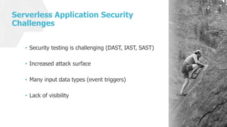 Serverless Application Security
Challenges
• Security testing is challenging (DAST, IAST, SAST)
• Increased attack surface
• Many input data types (event triggers)
• Lack of visibility
 