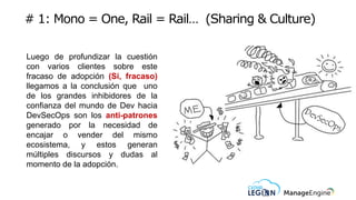 # 1: Mono = One, Rail = Rail… (Sharing & Culture)
Luego de profundizar la cuestión
con varios clientes sobre este
fracaso de adopción (Si, fracaso)
llegamos a la conclusión que uno
de los grandes inhibidores de la
confianza del mundo de Dev hacia
DevSecOps son los anti-patrones
generado por la necesidad de
encajar o vender del mismo
ecosistema, y estos generan
múltiples discursos y dudas al
momento de la adopción.
 
