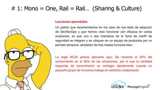 # 1: Mono = One, Rail = Rail… (Sharing & Culture)
Lecciones aprendidas
Un patrón que recomendamos en los caso de nos éxito de adopción
de DevSecOps y que hemos visto funcionar con eficacia en varias
ocasiones, es que uno o dos miembros de la 'torre de marfil' de
seguridad se integren y se ubiquen en un equipo de productos por un
período temporal, alrededor de tres meses funciona bien.
La regla 80:20 parece aplicarse aquí; Se necesita el 20% del
conocimiento en el 80% de las situaciones, por lo que la cantidad
requerida de conocimiento se contagia rápidamente cuando un
pequeño grupo de humanos trabaja en estrecha colaboración.
 