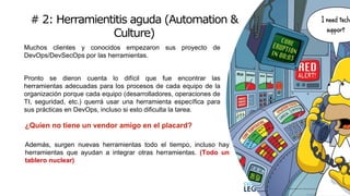 # 2: Herramientitis aguda (Automation &
Culture)
1
5
Muchos clientes y conocidos empezaron sus proyecto de
DevOps/DevSecOps por las herramientas.
Pronto se dieron cuenta lo difícil que fue encontrar las
herramientas adecuadas para los procesos de cada equipo de la
organización porque cada equipo (desarrolladores, operaciones de
TI, seguridad, etc.) querrá usar una herramienta específica para
sus prácticas en DevOps, incluso si esto dificulta la tarea.
¿Quien no tiene un vendor amigo en el placard?
Además, surgen nuevas herramientas todo el tiempo, incluso hay
herramientas que ayudan a integrar otras herramientas. (Todo un
tablero nuclear)
 