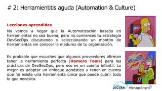 # 2: Herramientitis aguda (Automation & Culture)
Lecciones aprendidas
No vamos a negar que la Automatización basada en
herramientas no sea buena, pero no comiences tu estrategia
DevSecOps discutiendo y seleccionando un montón de
herramientas sin conocer la madurez de tu organización.
Es probable que escuches que algunos proveedores afirman
tener la herramienta perfecta (Homero Tools) para las
prácticas de DevSecOps, pero eso es un cuento infantil. Lo
mejor es adoptar un enfoque agnóstico y tener en cuenta
que no existe una herramienta única que pueda cubrir todo
lo que necesita.
 