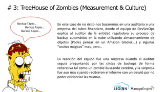 # 3: TreeHouse of Zombies (Measurement & Culture)
Backup Tapes…
Backup Tapes…
Backup Tapes…
En este caso de no éxito nos basaremos en una auditoria a una
empresa del rubro financiero, donde el equipo de DevSecOps
explico al auditor de la entidad reguladora su proceso de
backup automático en la nube utilizando almacenamiento de
objetos (Podes pensar en un Amazon Glacier….) y algunas
“cositas mágicas” mas, pero…
La reacción del equipo fue una sorpresa cuando el auditor
seguía preguntando por las cintas de backups de forma
reiterativa tal como un zombie buscando cerebro, y la sorpresa
fue aun mas cuando recibieron el informe con un desvió por no
poder evidenciar las mismas.
 
