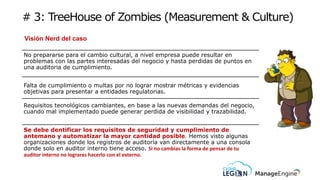 # 3: TreeHouse of Zombies (Measurement & Culture)
Visión Nerd del caso
No prepararse para el cambio cultural, a nivel empresa puede resultar en
problemas con las partes interesadas del negocio y hasta perdidas de puntos en
una auditoria de cumplimiento.
Falta de cumplimiento o multas por no lograr mostrar métricas y evidencias
objetivas para presentar a entidades regulatorias.
Requisitos tecnológicos cambiantes, en base a las nuevas demandas del negocio,
cuando mal implementado puede generar perdida de visibilidad y trazabilidad.
Se debe dentificar los requisitos de seguridad y cumplimiento de
antemano y automatizar la mayor cantidad posible. Hemos visto algunas
organizaciones donde los registros de auditoría van directamente a una consola
donde solo en auditor interno tiene acceso. Si no cambias la forma de pensar de tu
auditor interno no lograras hacerlo con el externo.
 