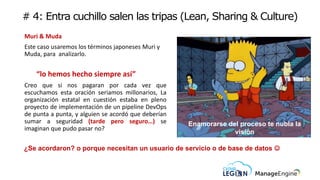 # 4: Entra cuchillo salen las tripas (Lean, Sharing & Culture)
Muri & Muda
Este caso usaremos los términos japoneses Muri y
Muda, para analizarlo.
“lo hemos hecho siempre así”
Creo que si nos pagaran por cada vez que
escuchamos esta oración seriamos millonarios, La
organización estatal en cuestión estaba en pleno
proyecto de implementación de un pipeline DevOps
de punta a punta, y alguien se acordó que deberían
sumar a seguridad (tarde pero seguro…) se
imaginan que pudo pasar no?
¿Se acordaron? o porque necesitan un usuario de servicio o de base de datos ☺
Enamorarse del proceso te nubla la
visión
 