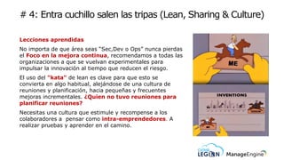 # 4: Entra cuchillo salen las tripas (Lean, Sharing & Culture)
Lecciones aprendidas
No importa de que área seas “Sec,Dev o Ops” nunca pierdas
el Foco en la mejora continua, recomendamos a todas las
organizaciones a que se vuelvan experimentales para
impulsar la innovación al tiempo que reducen el riesgo.
El uso del "kata" de lean es clave para que esto se
convierta en algo habitual, alejándose de una cultura de
reuniones y planificación, hacia pequeñas y frecuentes
mejoras incrementales. ¿Quien no tuvo reuniones para
planificar reuniones?
Necesitas una cultura que estimule y recompense a los
colaboradores a pensar como intra-emprendedores. A
realizar pruebas y aprender en el camino.
 