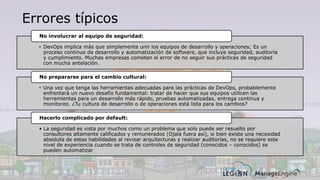Errores típicos
• DevOps implica más que simplemente unir los equipos de desarrollo y operaciones; Es un
proceso continuo de desarrollo y automatización de software, que incluye seguridad, auditoría
y cumplimiento. Muchas empresas cometen el error de no seguir sus prácticas de seguridad
con mucha antelación.
No involucrar al equipo de seguridad:
• Una vez que tenga las herramientas adecuadas para las prácticas de DevOps, probablemente
enfrentará un nuevo desafío fundamental: tratar de hacer que sus equipos utilicen las
herramientas para un desarrollo más rápido, pruebas automatizadas, entrega continua y
monitoreo. ¿Tu cultura de desarrollo o de operaciones está lista para los cambios?
No prepararse para el cambio cultural:
• La seguridad es vista por muchos como un problema que solo puede ser resuelto por
consultores altamente calificados y remunerados (Ojala fuera así), si bien existe una necesidad
absoluta de estas habilidades al revisar arquitecturas y realizar auditorías, no se requiere este
nivel de experiencia cuando se trata de controles de seguridad (conocidos – conocidos) se
pueden automatizar
Hacerlo complicado por default:
 
