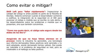 Como evitar o mitigar?
Shift Left para "fallar rápidamente“: Inspeccionar la
calidad del código lo antes posible es parte de la filosofía de
DevOps. Debería comenzar cuando el desarrollador comience
a codificar, la integración de la seguridad en el IDE para
escanear el código a medida que se escribe no solo alerta a
los desarrolladores sobre los problemas a medida que se
presentan, sino que también concientiza.
“Como nos gusta decir, el código sale seguro desde los
dedos de los Dev’s”
Asegúrate de que no haya falsas alarmas en el
proceso: Como la industria ha aprendido, una tecnología
que informa demasiados falsos positivos será ignorada y no
será adoptada, pierde demasiado tiempo valioso. Eso puede
ser tolerable si el problema de seguridad es real, pero es
intolerable si el hallazgo es falso positivo.
 