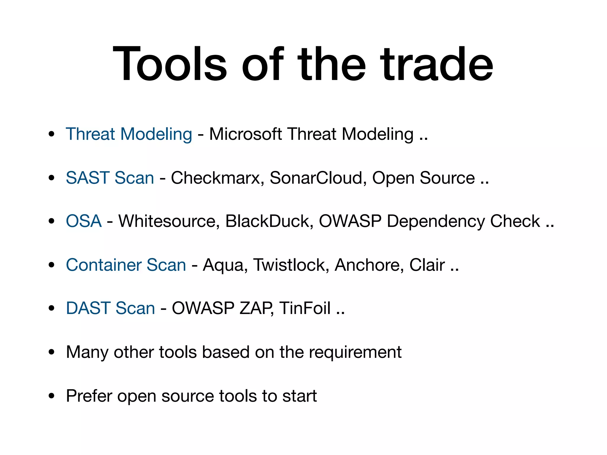 Tools of the trade • Threat Modeling - Microsoft Threat Modeling .. • SAST Scan - Checkmarx, SonarCloud, Open Source .. • OSA - Whitesource, BlackDuck, OWASP Dependency Check .. • Container Scan - Aqua, Twistlock, Anchore, Clair .. • DAST Scan - OWASP ZAP, TinFoil .. • Many other tools based on the requirement • Prefer open source tools to start 