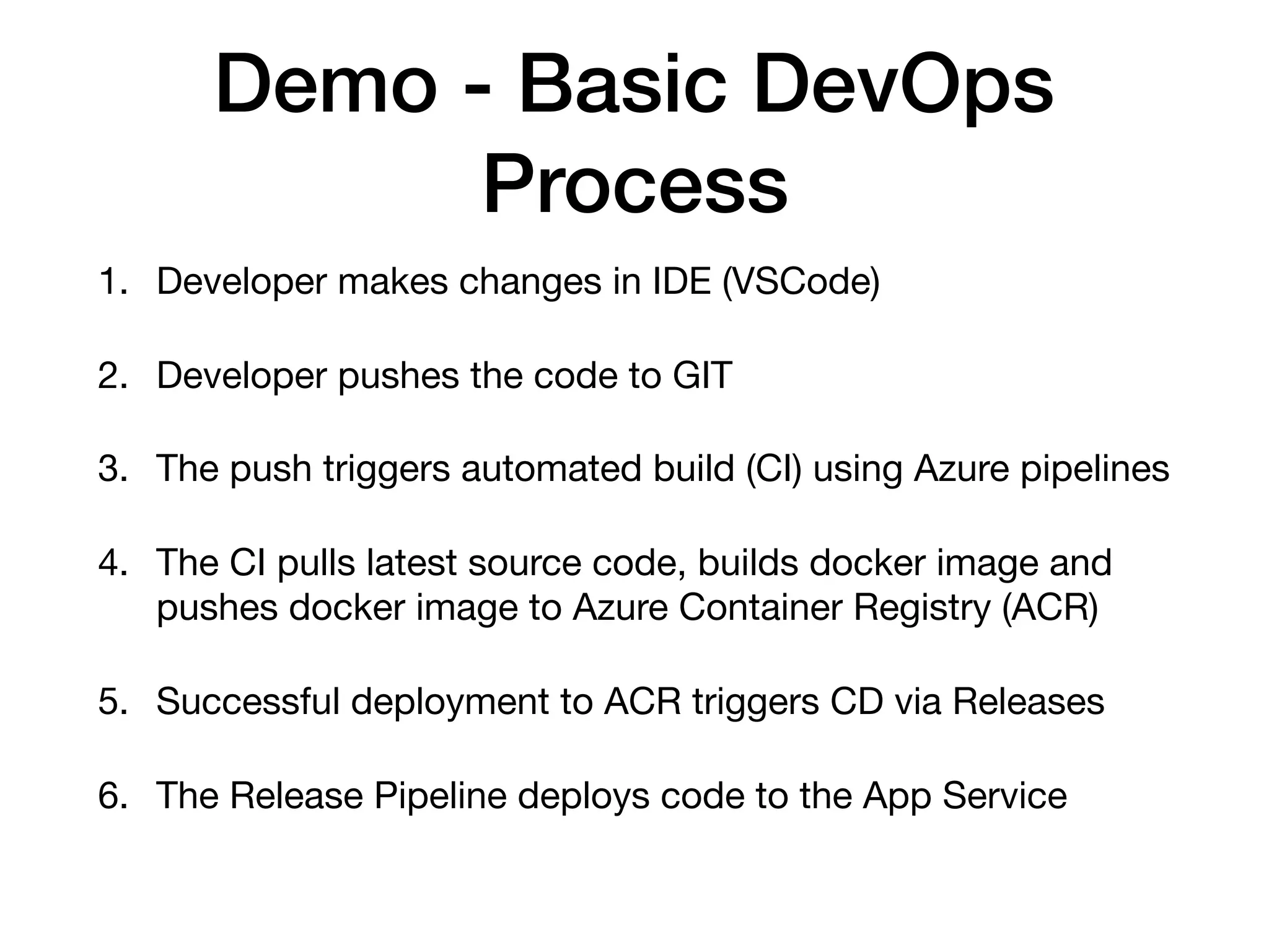 Demo - Basic DevOps Process 1. Developer makes changes in IDE (VSCode) 2. Developer pushes the code to GIT 3. The push triggers automated build (CI) using Azure pipelines 4. The CI pulls latest source code, builds docker image and pushes docker image to Azure Container Registry (ACR) 5. Successful deployment to ACR triggers CD via Releases 6. The Release Pipeline deploys code to the App Service 
