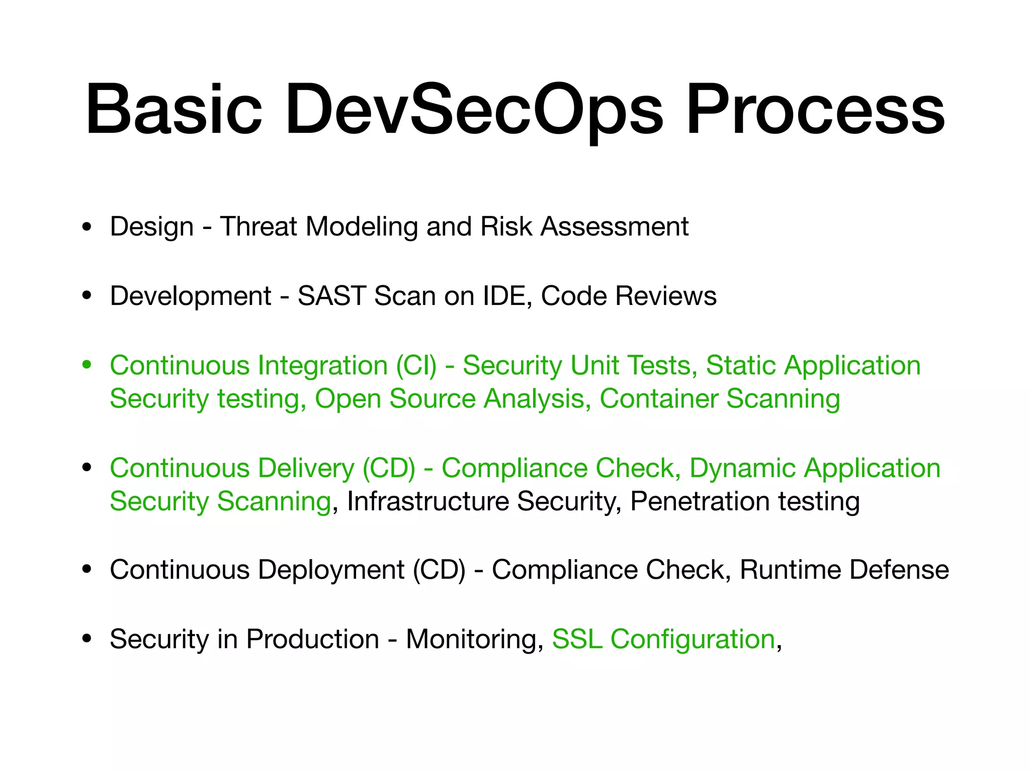 Basic DevSecOps Process • Design - Threat Modeling and Risk Assessment • Development - SAST Scan on IDE, Code Reviews • Continuous Integration (CI) - Security Unit Tests, Static Application Security testing, Open Source Analysis, Container Scanning • Continuous Delivery (CD) - Compliance Check, Dynamic Application Security Scanning, Infrastructure Security, Penetration testing • Continuous Deployment (CD) - Compliance Check, Runtime Defense • Security in Production - Monitoring, SSL Conﬁguration, 