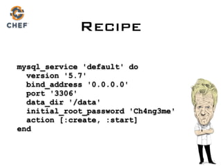 Recipe
mysql_service 'default' do 
version '5.7' 
bind_address '0.0.0.0' 
port '3306'  
data_dir '/data' 
initial_root_password 'Ch4ng3me' 
action [:create, :start] 
end
 