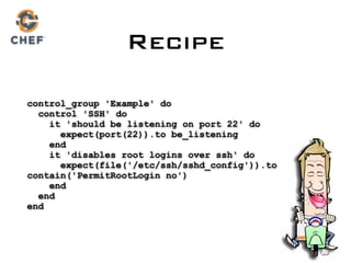 control_group 'Example' do 
control 'SSH' do 
it 'should be listening on port 22' do 
expect(port(22)).to be_listening 
end 
it 'disables root logins over ssh' do 
expect(file('/etc/ssh/sshd_config')).to
contain('PermitRootLogin no') 
end 
end 
end
Recipe
 