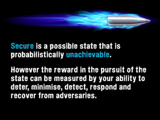 Secure is a possible state that is
probabilistically unachievable.
However the reward in the pursuit of the
state can be measured by your ability to
deter, minimise, detect, respond and
recover from adversaries.
 
