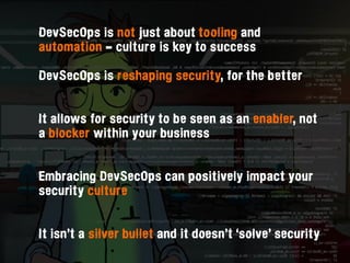 DevSecOps is not just about tooling and
automation - culture is key to success
DevSecOps is reshaping security, for the better 
It allows for security to be seen as an enabler, not
a blocker within your business  
Embracing DevSecOps can positively impact your
security culture  
It isn’t a silver bullet and it doesn’t ‘solve’ security
 