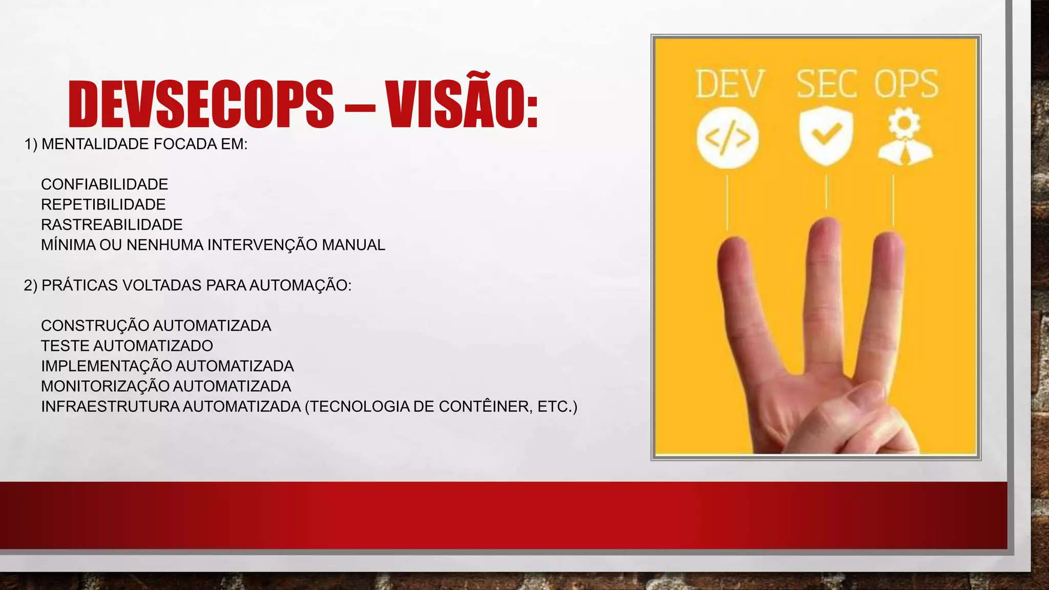 DEVSECOPS – VISÃO:1) MENTALIDADE FOCADA EM:​
CONFIABILIDADE​
REPETIBILIDADE​
RASTREABILIDADE​
MÍNIMA OU NENHUMA INTERVENÇÃO MANUAL​
2) PRÁTICAS VOLTADAS PARA AUTOMAÇÃO:​
CONSTRUÇÃO AUTOMATIZADA​
TESTE AUTOMATIZADO​
IMPLEMENTAÇÃO AUTOMATIZADA​
MONITORIZAÇÃO AUTOMATIZADA​
INFRAESTRUTURA AUTOMATIZADA (TECNOLOGIA DE CONTÊINER, ETC.)
 