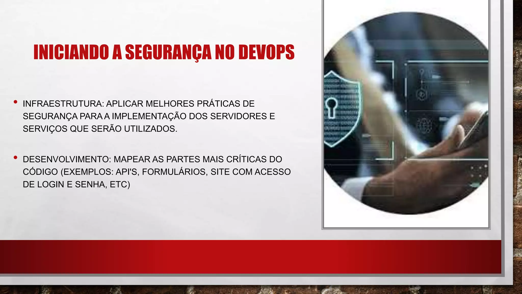 INICIANDO A SEGURANÇA NO DEVOPS
• INFRAESTRUTURA: APLICAR MELHORES PRÁTICAS DE
SEGURANÇA PARA A IMPLEMENTAÇÃO DOS SERVIDORES E
SERVIÇOS QUE SERÃO UTILIZADOS.
• DESENVOLVIMENTO: MAPEAR AS PARTES MAIS CRÍTICAS DO
CÓDIGO (EXEMPLOS: API'S, FORMULÁRIOS, SITE COM ACESSO
DE LOGIN E SENHA, ETC)​
 