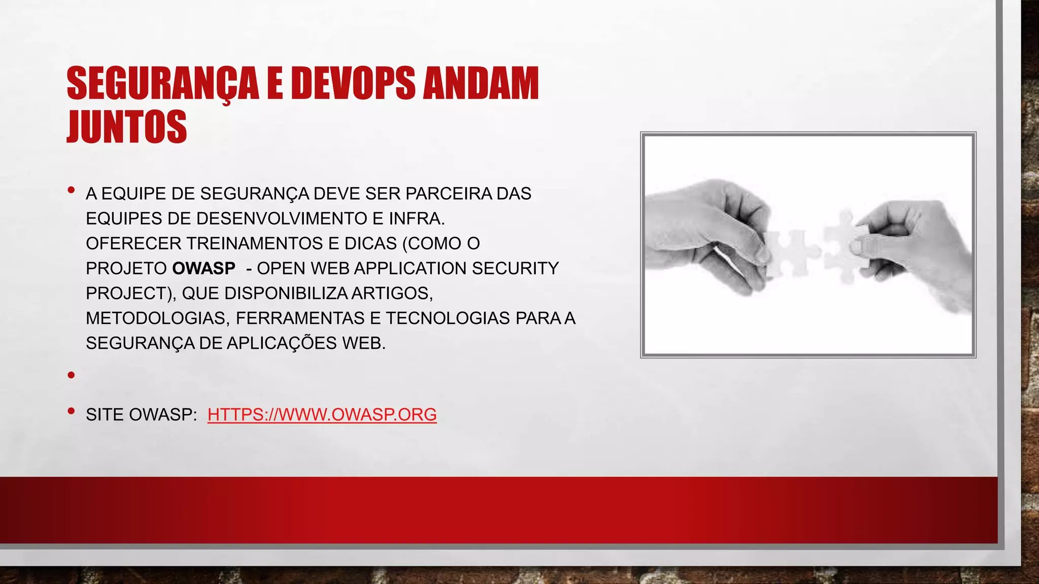 SEGURANÇA E DEVOPS ANDAM
JUNTOS
• A EQUIPE DE SEGURANÇA DEVE SER PARCEIRA DAS
EQUIPES DE DESENVOLVIMENTO E INFRA.
OFERECER TREINAMENTOS E DICAS (COMO O
PROJETO OWASP - OPEN WEB APPLICATION SECURITY
PROJECT), QUE DISPONIBILIZA ARTIGOS,
METODOLOGIAS, FERRAMENTAS E TECNOLOGIAS PARA A
SEGURANÇA DE APLICAÇÕES WEB.
•
• SITE OWASP: HTTPS://WWW.OWASP.ORG
 