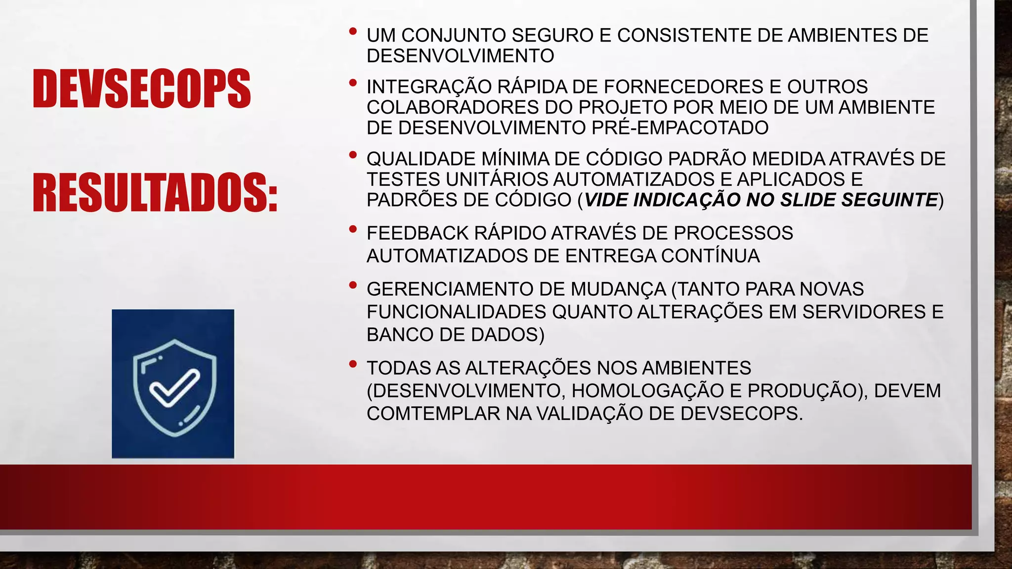 DEVSECOPS
RESULTADOS:
• UM CONJUNTO SEGURO E CONSISTENTE DE AMBIENTES DE
DESENVOLVIMENTO
• INTEGRAÇÃO RÁPIDA DE FORNECEDORES E OUTROS
COLABORADORES DO PROJETO POR MEIO DE UM AMBIENTE
DE DESENVOLVIMENTO PRÉ-EMPACOTADO​
• QUALIDADE MÍNIMA DE CÓDIGO PADRÃO MEDIDA ATRAVÉS DE
TESTES UNITÁRIOS AUTOMATIZADOS E APLICADOS E
PADRÕES DE CÓDIGO (VIDE INDICAÇÃO NO SLIDE SEGUINTE)​
• FEEDBACK RÁPIDO ATRAVÉS DE PROCESSOS
AUTOMATIZADOS DE ENTREGA CONTÍNUA​
• GERENCIAMENTO DE MUDANÇA (TANTO PARA NOVAS
FUNCIONALIDADES QUANTO ALTERAÇÕES EM SERVIDORES E
BANCO DE DADOS)
• TODAS AS ALTERAÇÕES NOS AMBIENTES
(DESENVOLVIMENTO, HOMOLOGAÇÃO E PRODUÇÃO), DEVEM
COMTEMPLAR NA VALIDAÇÃO DE DEVSECOPS.
 