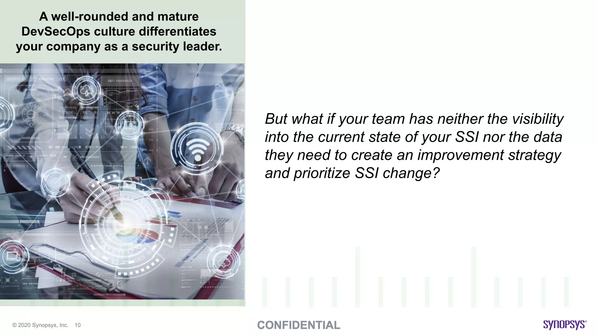 © 2020 Synopsys, Inc. 10
A well-rounded and mature
DevSecOps culture differentiates
your company as a security leader.
But what if your team has neither the visibility
into the current state of your SSI nor the data
they need to create an improvement strategy
and prioritize SSI change?
 