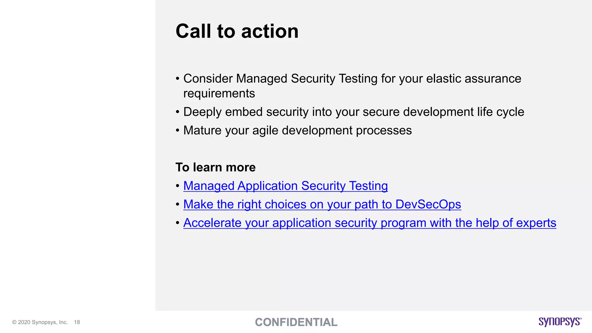 © 2020 Synopsys, Inc. 18
Call to action
• Consider Managed Security Testing for your elastic assurance
requirements
• Deeply embed security into your secure development life cycle
• Mature your agile development processes
To learn more
• Managed Application Security Testing
• Make the right choices on your path to DevSecOps
• Accelerate your application security program with the help of experts
 