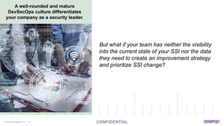 © 2020 Synopsys, Inc. 10
A well-rounded and mature
DevSecOps culture differentiates
your company as a security leader.
But what if your team has neither the visibility
into the current state of your SSI nor the data
they need to create an improvement strategy
and prioritize SSI change?
 