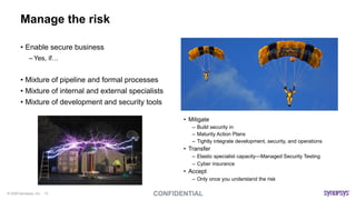 © 2020 Synopsys, Inc. 13
Manage the risk
• Enable secure business
– Yes, if…
• Mixture of pipeline and formal processes
• Mixture of internal and external specialists
• Mixture of development and security tools
• Mitigate
– Build security in
– Maturity Action Plans
– Tightly integrate development, security, and operations
• Transfer
– Elastic specialist capacity—Managed Security Testing
– Cyber insurance
• Accept
– Only once you understand the risk
 