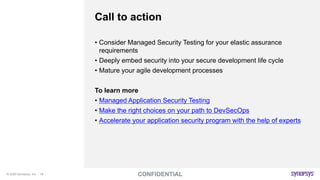 © 2020 Synopsys, Inc. 18
Call to action
• Consider Managed Security Testing for your elastic assurance
requirements
• Deeply embed security into your secure development life cycle
• Mature your agile development processes
To learn more
• Managed Application Security Testing
• Make the right choices on your path to DevSecOps
• Accelerate your application security program with the help of experts
 