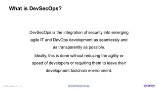 © 2020 Synopsys, Inc. 7
What is DevSecOps?
DevSecOps is the integration of security into emerging
agile IT and DevOps development as seamlessly and
as transparently as possible.
Ideally, this is done without reducing the agility or
speed of developers or requiring them to leave their
development toolchain environment.
 