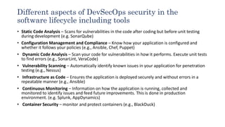 Different aspects of DevSecOps security in the
software lifecycle including tools
• Static Code Analysis – Scans for vulnerabilities in the code after coding but before unit testing
during development (e.g. SonarQube)
• Configuration Management and Compliance – Know how your application is configured and
whether it follows your policies (e.g., Ansible, Chef, Puppet)
• Dynamic Code Analysis – Scan your code for vulnerabilities in how it performs. Execute unit tests
to find errors (e.g., SonarLint, VeraCode)
• Vulnerability Scanning – Automatically identify known issues in your application for penetration
testing (e.g., Nessus)
• Infrastructure as Code – Ensures the application is deployed securely and without errors in a
repeatable manner (e.g., Ansible)
• Continuous Monitoring – Information on how the application is running, collected and
monitored to identify issues and feed future improvements. This is done in production
environment. (e.g. Splunk, AppDynamics)
• Container Security – monitor and protect containers (e.g., BlackDuck)
 