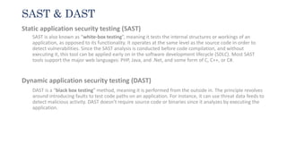 SAST & DAST
Static application security testing (SAST)
SAST is also known as “white-box testing”, meaning it tests the internal structures or workings of an
application, as opposed to its functionality. It operates at the same level as the source code in order to
detect vulnerabilities. Since the SAST analysis is conducted before code compilation, and without
executing it, this tool can be applied early on in the software development lifecycle (SDLC). Most SAST
tools support the major web languages: PHP, Java, and .Net, and some form of C, C++, or C#.
Dynamic application security testing (DAST)
DAST is a “black box testing” method, meaning it is performed from the outside in. The principle revolves
around introducing faults to test code paths on an application. For instance, it can use threat data feeds to
detect malicious activity. DAST doesn’t require source code or binaries since it analyzes by executing the
application.
 