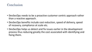 Conclusion
• DevSecOps needs to be a proactive customer centric approach rather
than a reactive approach.
• DevSecOps benefits include cost reduction, speed of delivery, speed
of recovery, compliance at scale etc.
• DevSecOps helps us detect and fix issues earlier in the development
process thus reducing greatly the cost associated with identifying and
fixing them.
 
