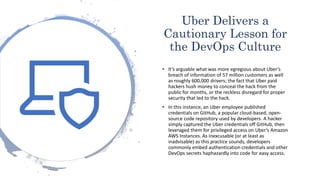 Uber Delivers a
Cautionary Lesson for
the DevOps Culture
• It’s arguable what was more egregious about Uber’s
breach of information of 57 million customers as well
as roughly 600,000 drivers; the fact that Uber paid
hackers hush money to conceal the hack from the
public for months, or the reckless disregard for proper
security that led to the hack.
• In this instance, an Uber employee published
credentials on GitHub, a popular cloud-based, open-
source code repository used by developers. A hacker
simply captured the Uber credentials off GitHub, then
leveraged them for privileged access on Uber’s Amazon
AWS Instances. As inexcusable (or at least as
inadvisable) as this practice sounds, developers
commonly embed authentication credentials and other
DevOps secrets haphazardly into code for easy access.
 