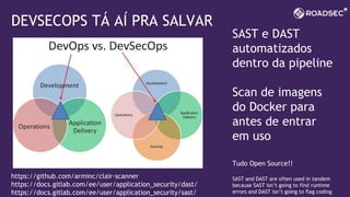 DEVSECOPS TÁ AÍ PRA SALVAR
SAST e DAST
automatizados
dentro da pipeline
Scan de imagens
do Docker para
antes de entrar
em uso
Tudo Open Source!!
SAST and DAST are often used in tandem
because SAST isn’t going to find runtime
errors and DAST isn’t going to flag coding
https://github.com/arminc/clair-scanner
https://docs.gitlab.com/ee/user/application_security/dast/
https://docs.gitlab.com/ee/user/application_security/sast/
 
