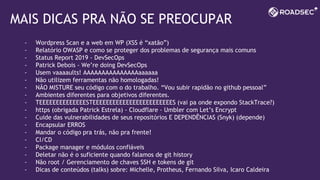 MAIS DICAS PRA NÃO SE PREOCUPAR
- Wordpress Scan e a web em WP (XSS é “xatão”)
- Relatório OWASP e como se proteger dos problemas de segurança mais comuns
- Status Report 2019 - DevSecOps
- Patrick Debois - We’re doing DevSecOps
- Usem vaaaaults! AAAAAAAAAAAAAAAaaaaaa
- Não utilizem ferramentas não homologadas!
- NÃO MISTURE seu código com o do trabalho. “Vou subir rapidão no github pessoal”
- Ambientes diferentes para objetivos diferentes.
- TEEEEEEEEEEEEEESTEEEEEEEEEEEEEEEEEEEEEEEES (vai pa onde expondo StackTrace?)
- https (obrigada Patrick Estrela) - Cloudflare - Umbler com Let’s Encrypt
- Cuide das vulnerabilidades de seus repositórios E DEPENDÊNCIAS (Snyk) (depende)
- Encapsular ERROS
- Mandar o código pra trás, não pra frente!
- CI/CD
- Package manager e módulos confiáveis
- Deletar não é o suficiente quando falamos de git history
- Não root / Gerenciamento de chaves SSH e tokens de git
- Dicas de conteúdos (talks) sobre: Michelle, Protheus, Fernando Silva, Icaro Caldeira
 