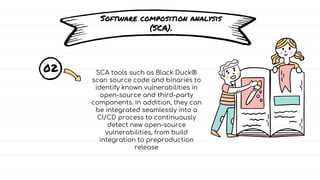 Software composition analysis
(SCA).
02 SCA tools such as Black Duck®
scan source code and binaries to
identify known vulnerabilities in
open-source and third-party
components. In addition, they can
be integrated seamlessly into a
CI/CD process to continuously
detect new open-source
vulnerabilities, from build
integration to preproduction
release
 