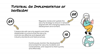 Tutotrial On Implementation of
DevSecOps
08
Regularly review and update the
security strategy to ensure it remains
aligned with the changing needs of the
development environment.
09
Collaborate with security experts and other
stakeholders to ensure that the security
controls are effective and aligned with
industry standards and best practices.
10
Continuously monitor the development
environment for security incidents and
vulnerabilities, and respond to them quickly
and effectively.
 